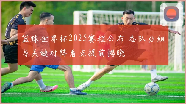 篮球世界杯2025赛程公布 各队分组与关键对阵看点提前揭晓