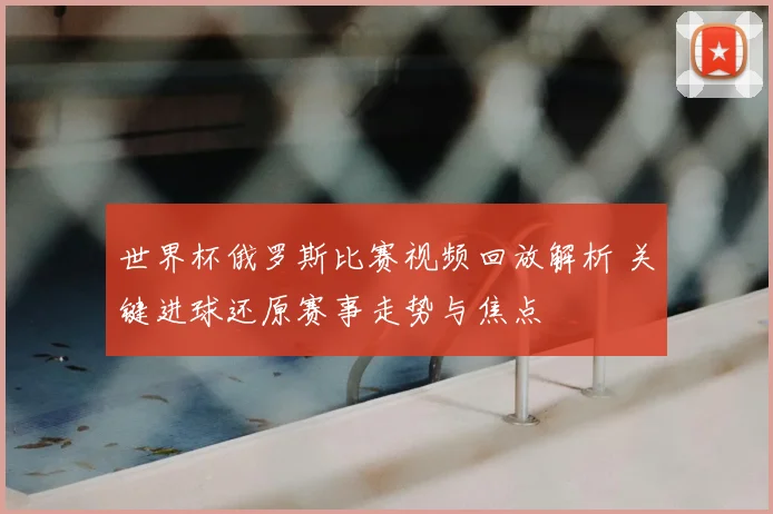 世界杯俄罗斯比赛视频回放解析 关键进球还原赛事走势与焦点
