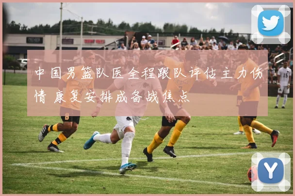 中国男篮队医全程跟队评估主力伤情 康复安排成备战焦点