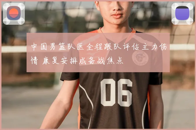 中国男篮队医全程跟队评估主力伤情 康复安排成备战焦点