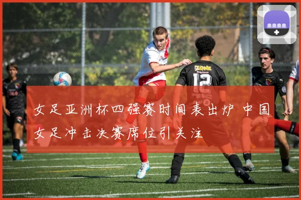 女足亚洲杯四强赛时间表出炉 中国女足冲击决赛席位引关注
