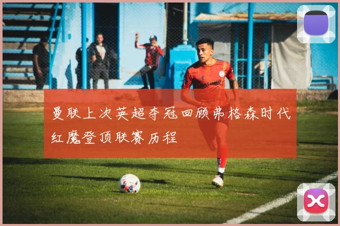 曼联上次英超夺冠回顾弗格森时代红魔登顶联赛历程