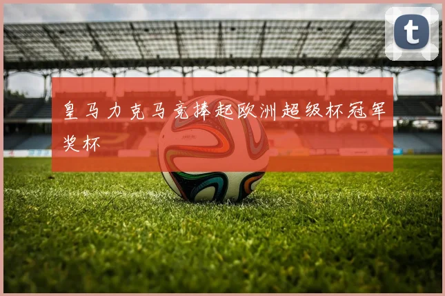 皇马力克马竞捧起欧洲超级杯冠军奖杯