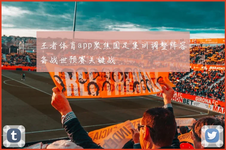 王者体育app聚焦国足集训调整阵容备战世预赛关键战
