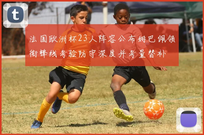 法国欧洲杯23人阵容公布姆巴佩领衔锋线考验防守深度并考量替补