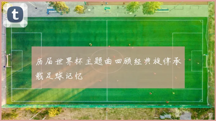 历届世界杯主题曲回顾经典旋律承载足球记忆