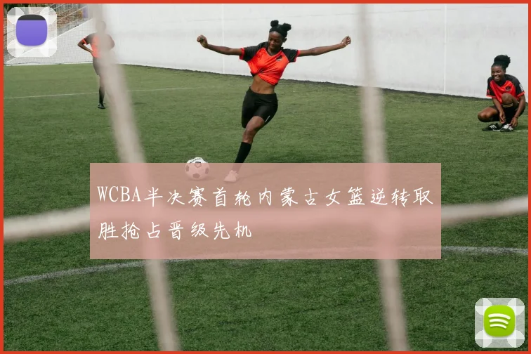 WCBA半决赛首轮内蒙古女篮逆转取胜抢占晋级先机
