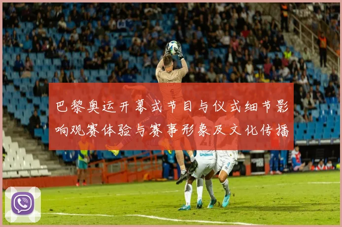 巴黎奥运开幕式节目与仪式细节影响观赛体验与赛事形象及文化传播效应