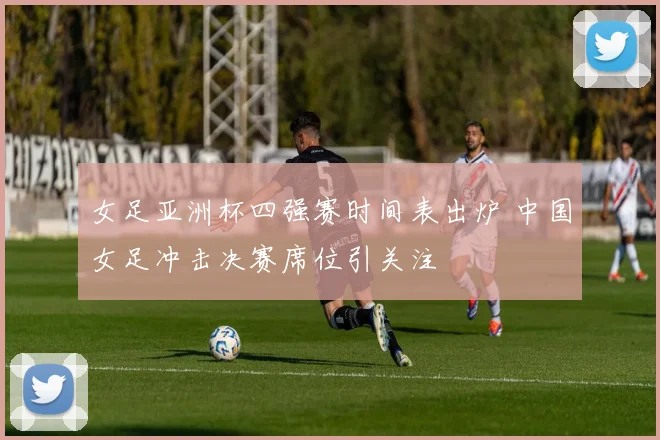 女足亚洲杯四强赛时间表出炉 中国女足冲击决赛席位引关注