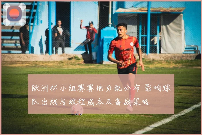 欧洲杯小组赛赛地分配公布 影响球队出线与旅程成本及备战策略