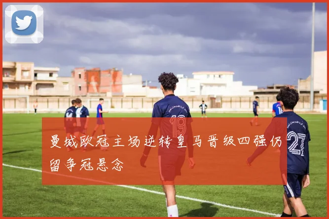 曼城欧冠主场逆转皇马晋级四强仍留争冠悬念