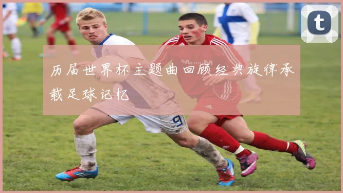 历届世界杯主题曲回顾经典旋律承载足球记忆