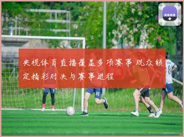 央视体育直播覆盖多项赛事 观众锁定精彩对决与赛事进程