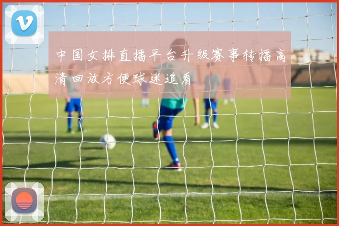 中国女排直播平台升级赛事转播高清回放方便球迷追看
