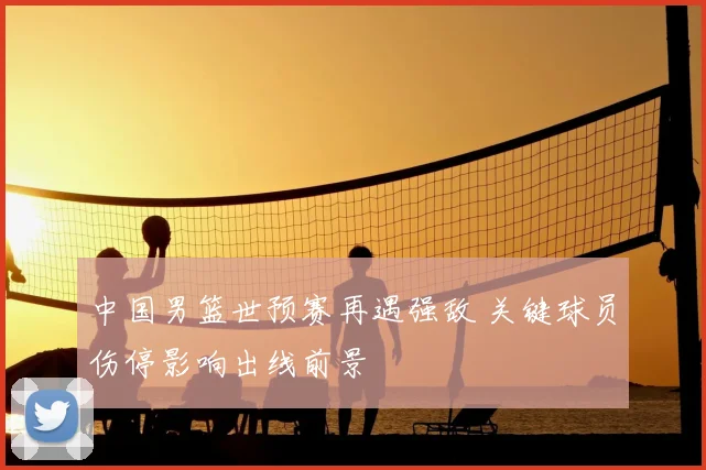 中国男篮世预赛再遇强敌 关键球员伤停影响出线前景