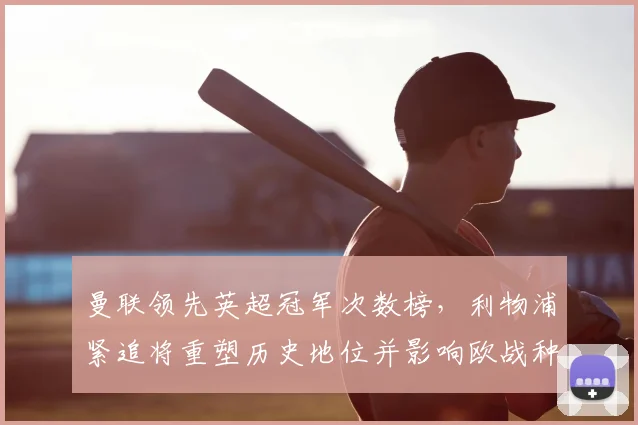 曼联领先英超冠军次数榜,利物浦紧追将重塑历史地位并影响欧战种子