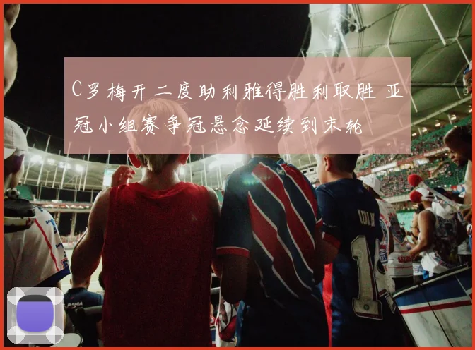 C罗梅开二度助利雅得胜利取胜 亚冠小组赛争冠悬念延续到末轮