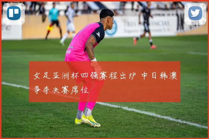 女足亚洲杯四强赛程出炉 中日韩澳争夺决赛席位