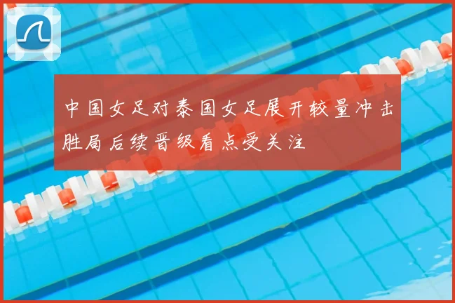 中国女足对泰国女足展开较量冲击胜局后续晋级看点受关注