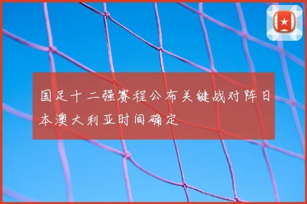 国足十二强赛程公布关键战对阵日本澳大利亚时间确定