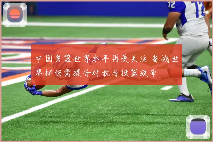 中国男篮世界水平再受关注 备战世界杯仍需提升对抗与投篮效率
