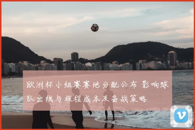 欧洲杯小组赛赛地分配公布 影响球队出线与旅程成本及备战策略