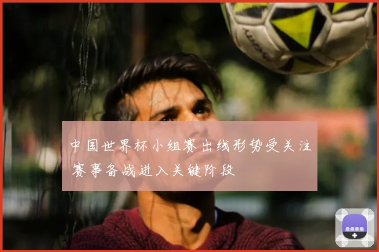 中国世界杯小组赛出线形势受关注 赛事备战进入关键阶段