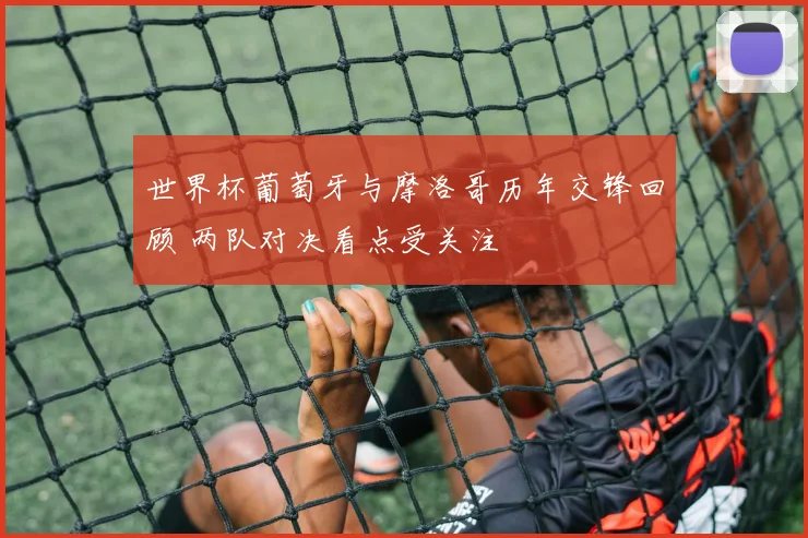世界杯葡萄牙与摩洛哥历年交锋回顾 两队对决看点受关注