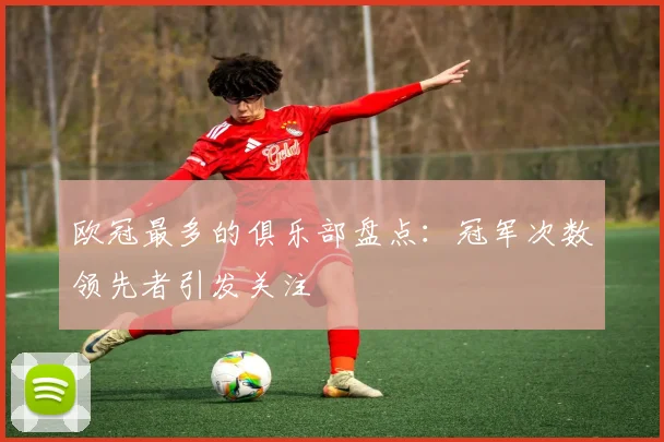 欧冠最多的俱乐部盘点:冠军次数领先者引发关注